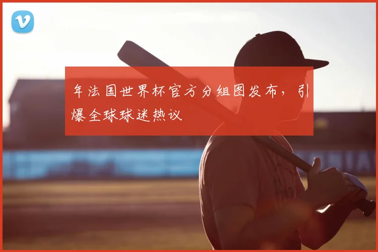 年法国世界杯官方分组图发布，引爆全球球迷热议