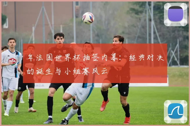年法国世界杯抽签内幕：经典对决的诞生与小组赛风云