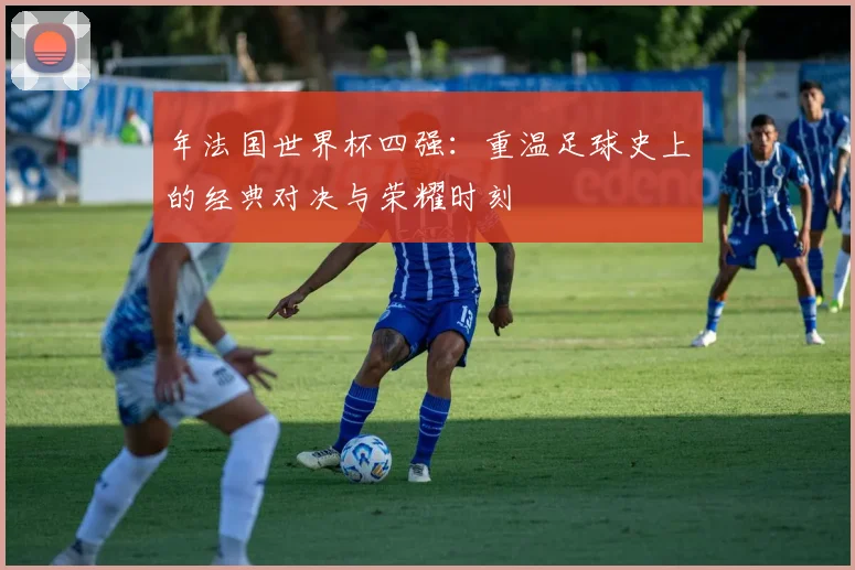 年法国世界杯四强：重温足球史上的经典对决与荣耀时刻