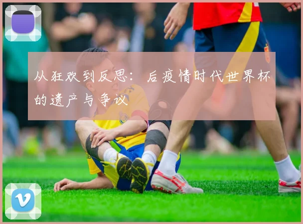从狂欢到反思：后疫情时代世界杯的遗产与争议