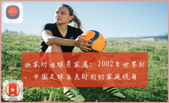 独家对话球员家属：2002年世界杯，中国足球高光时刻的家庭视角
