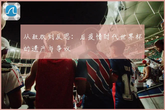 从狂欢到反思：后疫情时代世界杯的遗产与争议