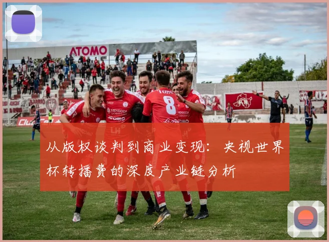 从版权谈判到商业变现：央视世界杯转播费的深度产业链分析