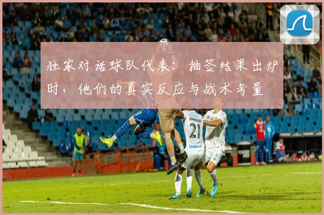 独家对话球队代表：抽签结果出炉时，他们的真实反应与战术考量
